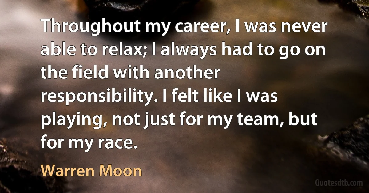 Throughout my career, I was never able to relax; I always had to go on the field with another responsibility. I felt like I was playing, not just for my team, but for my race. (Warren Moon)