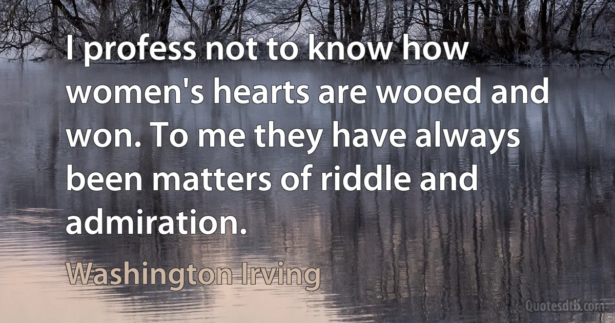 I profess not to know how women's hearts are wooed and won. To me they have always been matters of riddle and admiration. (Washington Irving)