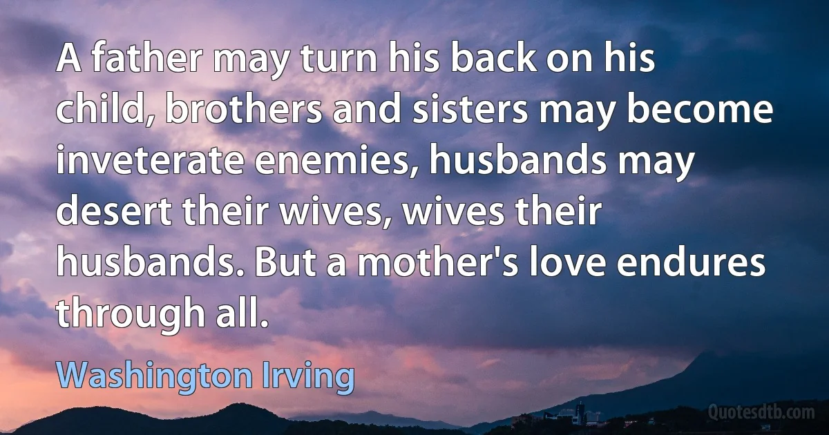 A father may turn his back on his child, brothers and sisters may become inveterate enemies, husbands may desert their wives, wives their husbands. But a mother's love endures through all. (Washington Irving)