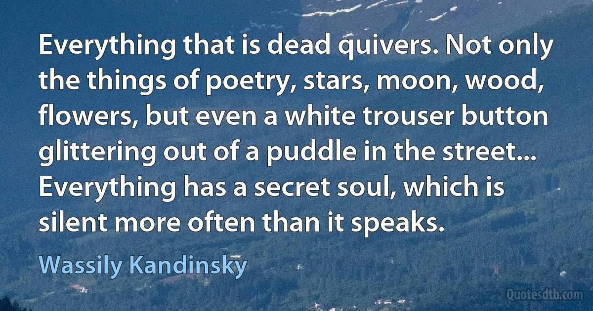 Everything that is dead quivers. Not only the things of poetry, stars, moon, wood, flowers, but even a white trouser button glittering out of a puddle in the street... Everything has a secret soul, which is silent more often than it speaks. (Wassily Kandinsky)