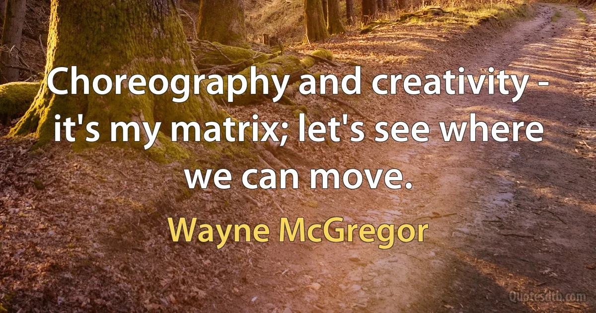 Choreography and creativity - it's my matrix; let's see where we can move. (Wayne McGregor)