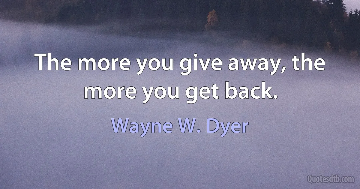 The more you give away, the more you get back. (Wayne W. Dyer)