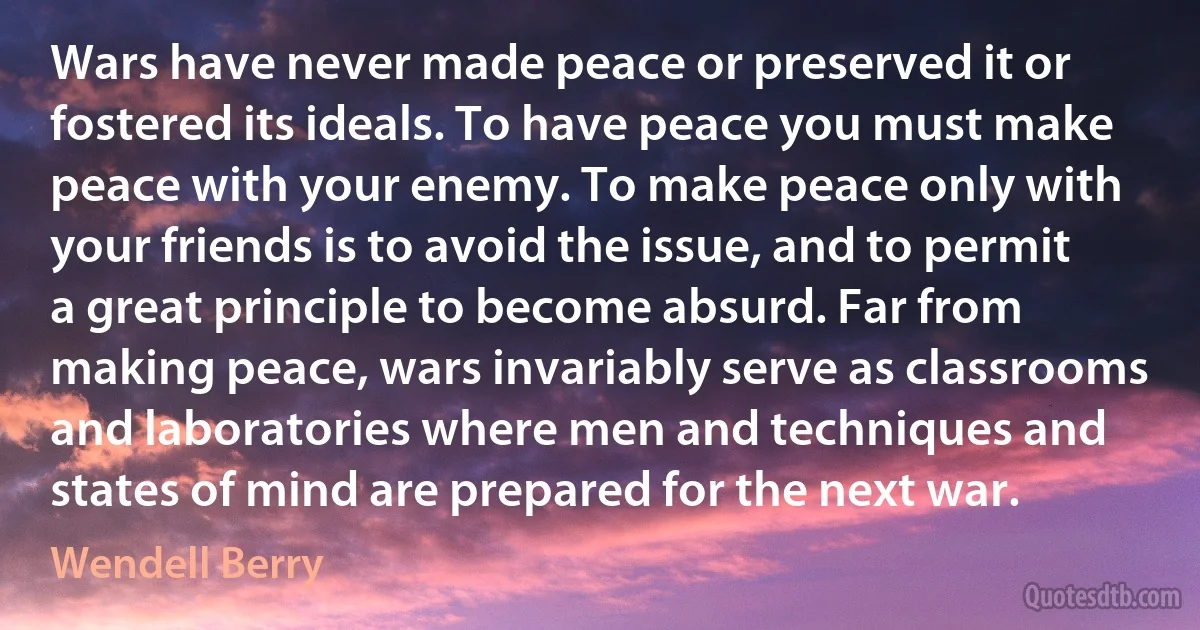 Wars have never made peace or preserved it or fostered its ideals. To have peace you must make peace with your enemy. To make peace only with your friends is to avoid the issue, and to permit a great principle to become absurd. Far from making peace, wars invariably serve as classrooms and laboratories where men and techniques and states of mind are prepared for the next war. (Wendell Berry)