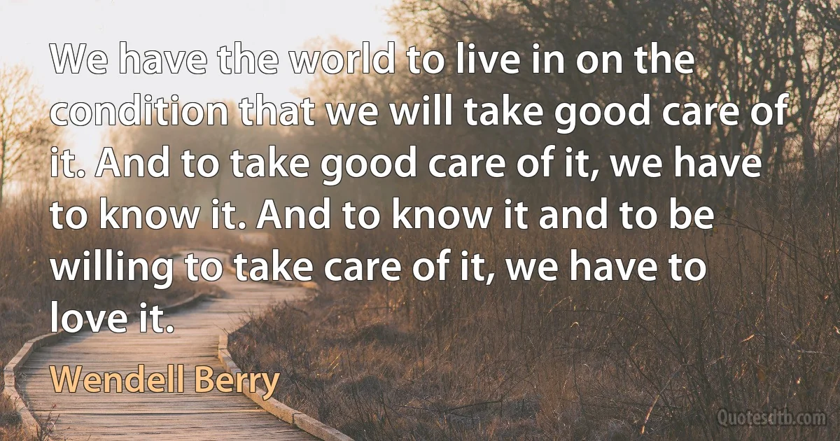 We have the world to live in on the condition that we will take good care of it. And to take good care of it, we have to know it. And to know it and to be willing to take care of it, we have to love it. (Wendell Berry)