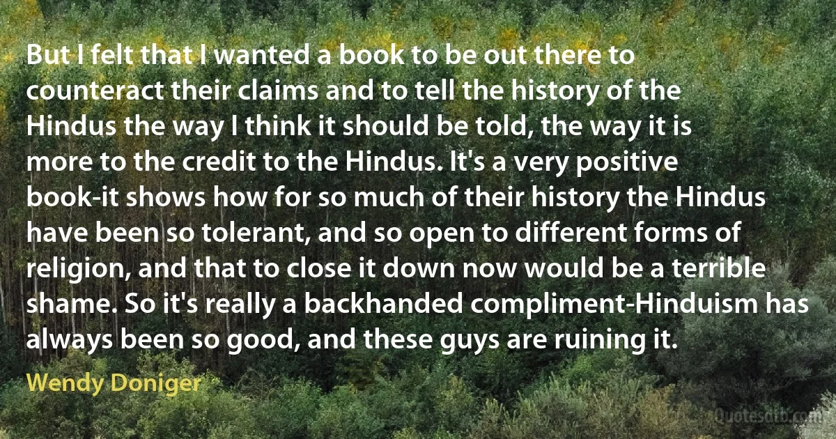 But I felt that I wanted a book to be out there to counteract their claims and to tell the history of the Hindus the way I think it should be told, the way it is more to the credit to the Hindus. It's a very positive book-it shows how for so much of their history the Hindus have been so tolerant, and so open to different forms of religion, and that to close it down now would be a terrible shame. So it's really a backhanded compliment-Hinduism has always been so good, and these guys are ruining it. (Wendy Doniger)