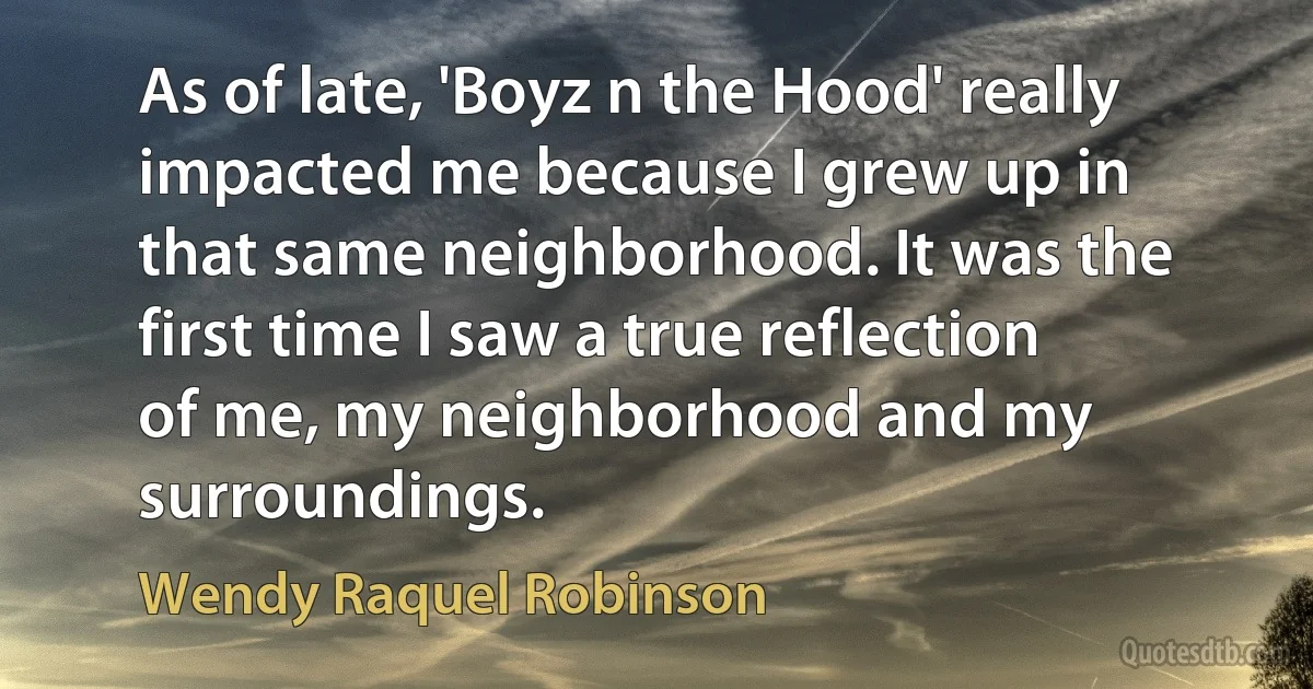 As of late, 'Boyz n the Hood' really impacted me because I grew up in that same neighborhood. It was the first time I saw a true reflection of me, my neighborhood and my surroundings. (Wendy Raquel Robinson)