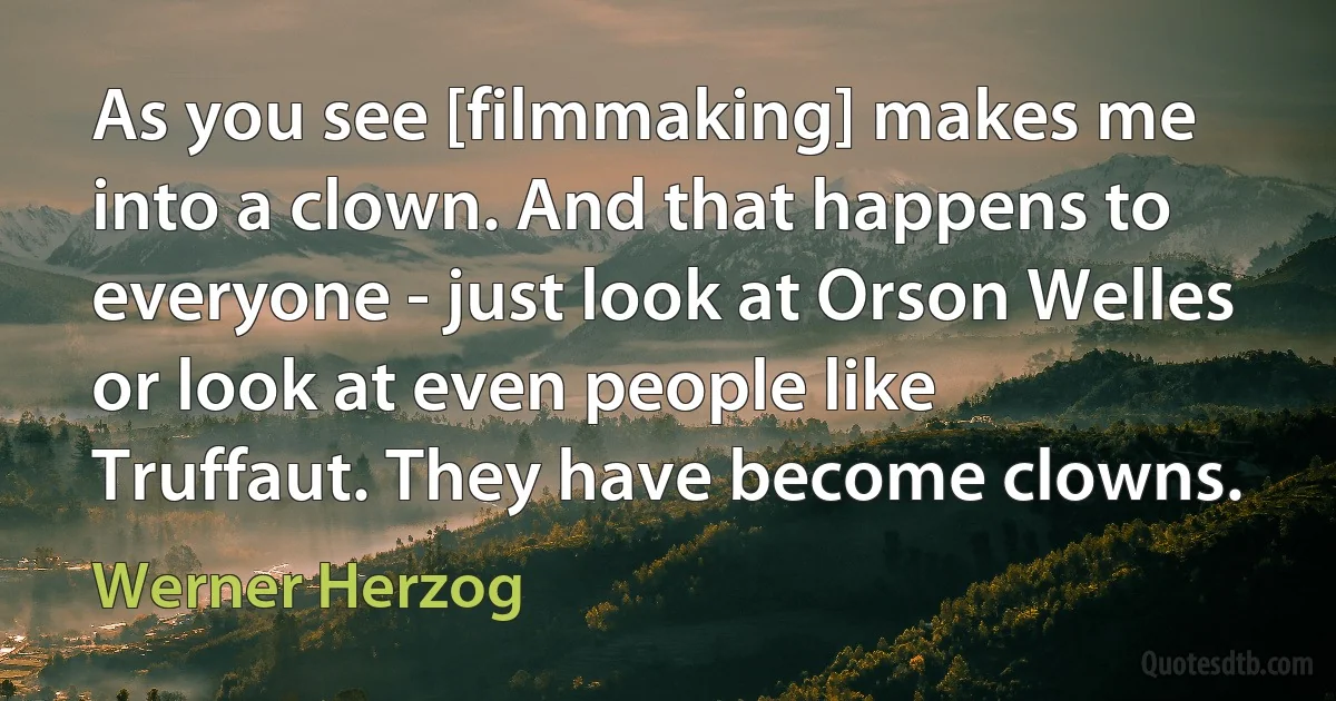 As you see [filmmaking] makes me into a clown. And that happens to everyone - just look at Orson Welles or look at even people like Truffaut. They have become clowns. (Werner Herzog)