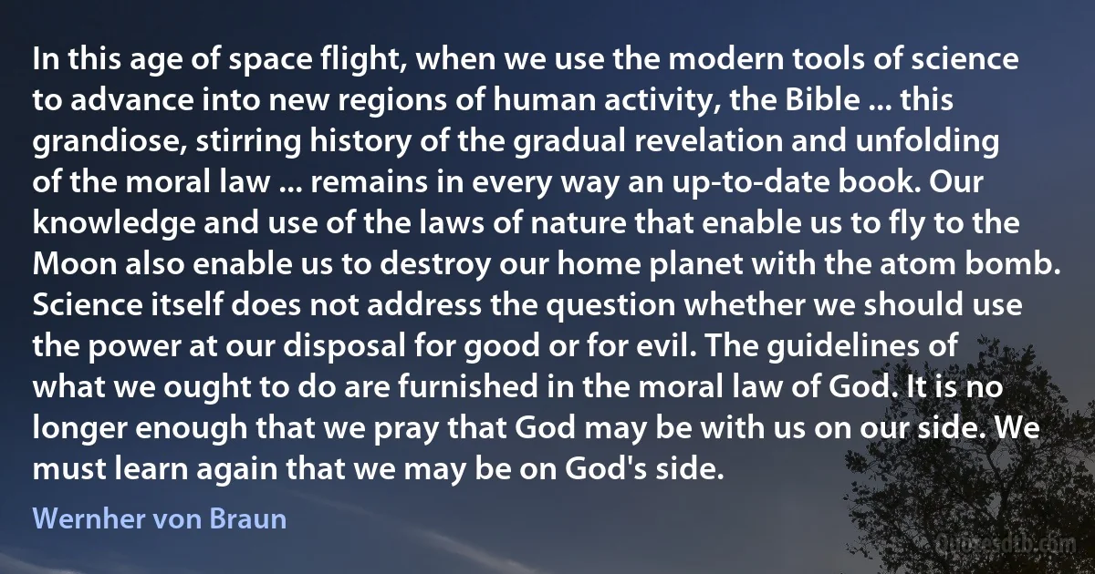 In this age of space flight, when we use the modern tools of science to advance into new regions of human activity, the Bible ... this grandiose, stirring history of the gradual revelation and unfolding of the moral law ... remains in every way an up-to-date book. Our knowledge and use of the laws of nature that enable us to fly to the Moon also enable us to destroy our home planet with the atom bomb. Science itself does not address the question whether we should use the power at our disposal for good or for evil. The guidelines of what we ought to do are furnished in the moral law of God. It is no longer enough that we pray that God may be with us on our side. We must learn again that we may be on God's side. (Wernher von Braun)