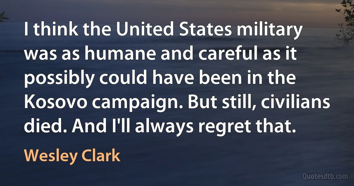 I think the United States military was as humane and careful as it possibly could have been in the Kosovo campaign. But still, civilians died. And I'll always regret that. (Wesley Clark)