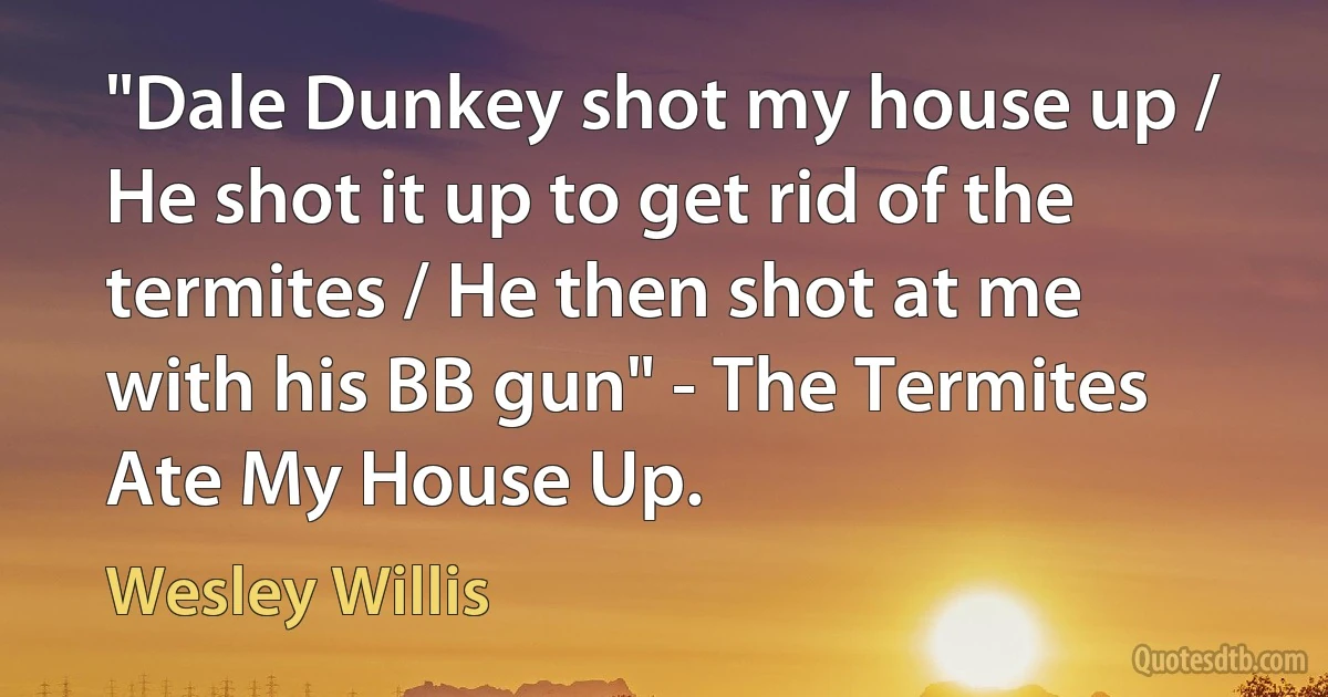 "Dale Dunkey shot my house up / He shot it up to get rid of the termites / He then shot at me with his BB gun" - The Termites Ate My House Up. (Wesley Willis)