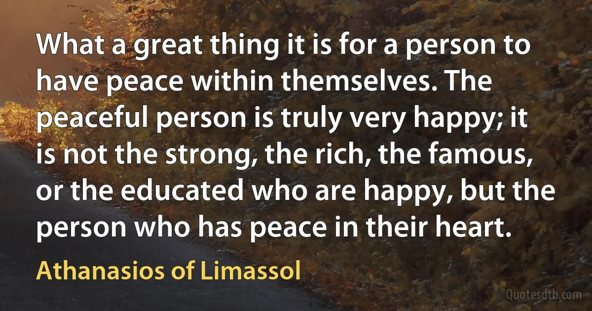 What a great thing it is for a person to have peace within themselves. The peaceful person is truly very happy; it is not the strong, the rich, the famous, or the educated who are happy, but the person who has peace in their heart. (Athanasios of Limassol)