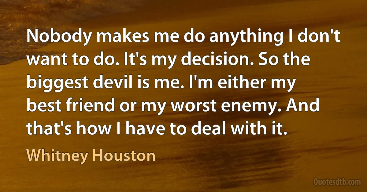 Nobody makes me do anything I don't want to do. It's my decision. So the biggest devil is me. I'm either my best friend or my worst enemy. And that's how I have to deal with it. (Whitney Houston)