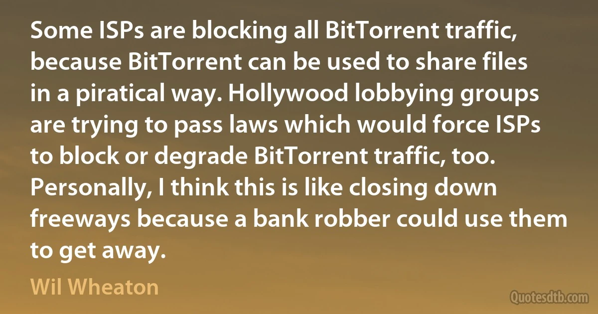 Some ISPs are blocking all BitTorrent traffic, because BitTorrent can be used to share files in a piratical way. Hollywood lobbying groups are trying to pass laws which would force ISPs to block or degrade BitTorrent traffic, too. Personally, I think this is like closing down freeways because a bank robber could use them to get away. (Wil Wheaton)