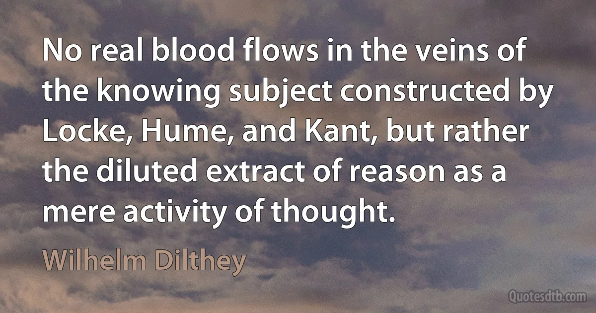 No real blood flows in the veins of the knowing subject constructed by Locke, Hume, and Kant, but rather the diluted extract of reason as a mere activity of thought. (Wilhelm Dilthey)