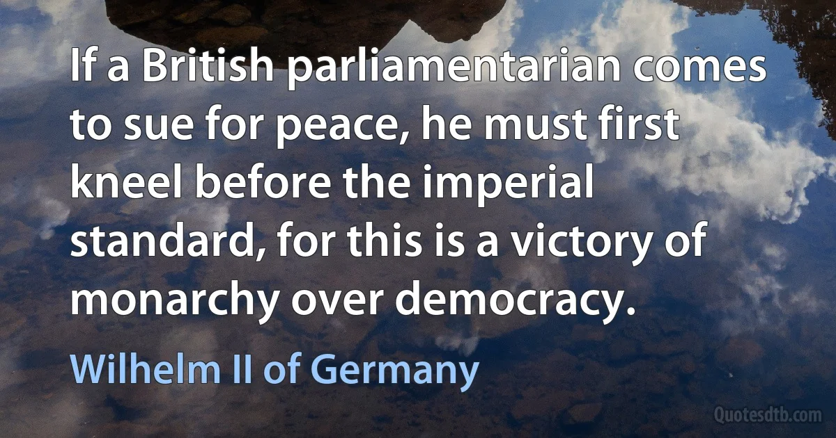 If a British parliamentarian comes to sue for peace, he must first kneel before the imperial standard, for this is a victory of monarchy over democracy. (Wilhelm II of Germany)