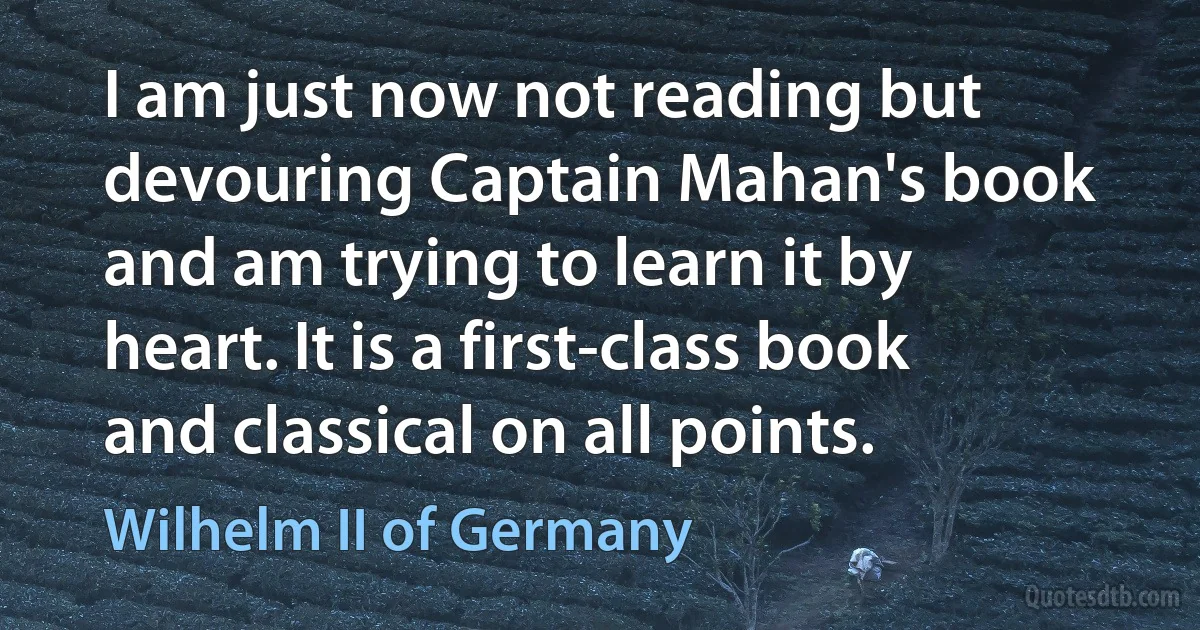 I am just now not reading but devouring Captain Mahan's book and am trying to learn it by heart. It is a first-class book and classical on all points. (Wilhelm II of Germany)