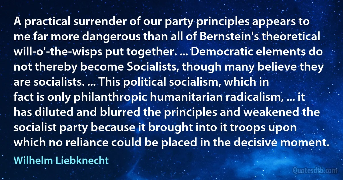 A practical surrender of our party principles appears to me far more dangerous than all of Bernstein's theoretical will-o'-the-wisps put together. ... Democratic elements do not thereby become Socialists, though many believe they are socialists. ... This political socialism, which in fact is only philanthropic humanitarian radicalism, ... it has diluted and blurred the principles and weakened the socialist party because it brought into it troops upon which no reliance could be placed in the decisive moment. (Wilhelm Liebknecht)