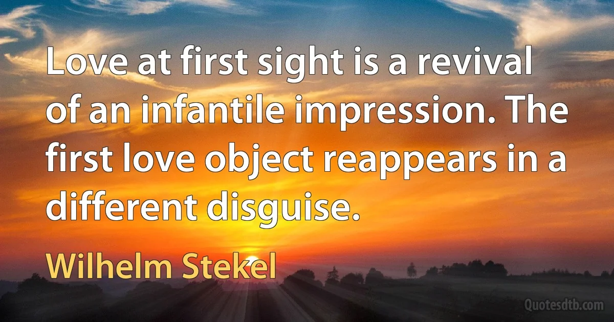 Love at first sight is a revival of an infantile impression. The first love object reappears in a different disguise. (Wilhelm Stekel)