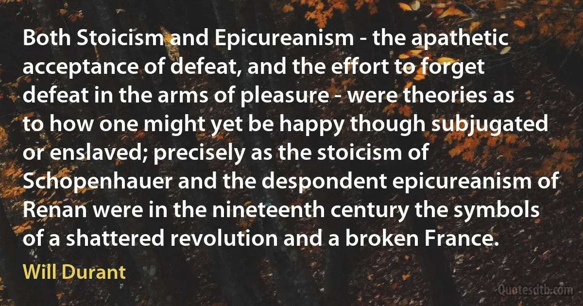 Both Stoicism and Epicureanism - the apathetic acceptance of defeat, and the effort to forget defeat in the arms of pleasure - were theories as to how one might yet be happy though subjugated or enslaved; precisely as the stoicism of Schopenhauer and the despondent epicureanism of Renan were in the nineteenth century the symbols of a shattered revolution and a broken France. (Will Durant)