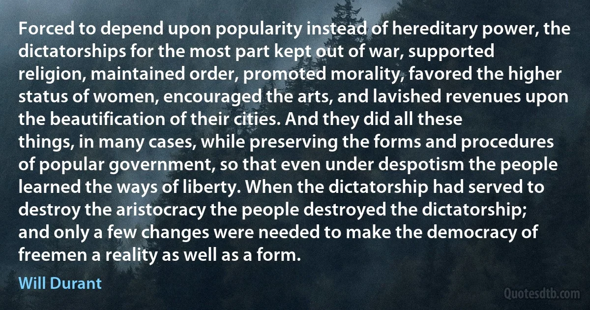 Forced to depend upon popularity instead of hereditary power, the dictatorships for the most part kept out of war, supported religion, maintained order, promoted morality, favored the higher status of women, encouraged the arts, and lavished revenues upon the beautification of their cities. And they did all these things, in many cases, while preserving the forms and procedures of popular government, so that even under despotism the people learned the ways of liberty. When the dictatorship had served to destroy the aristocracy the people destroyed the dictatorship; and only a few changes were needed to make the democracy of freemen a reality as well as a form. (Will Durant)