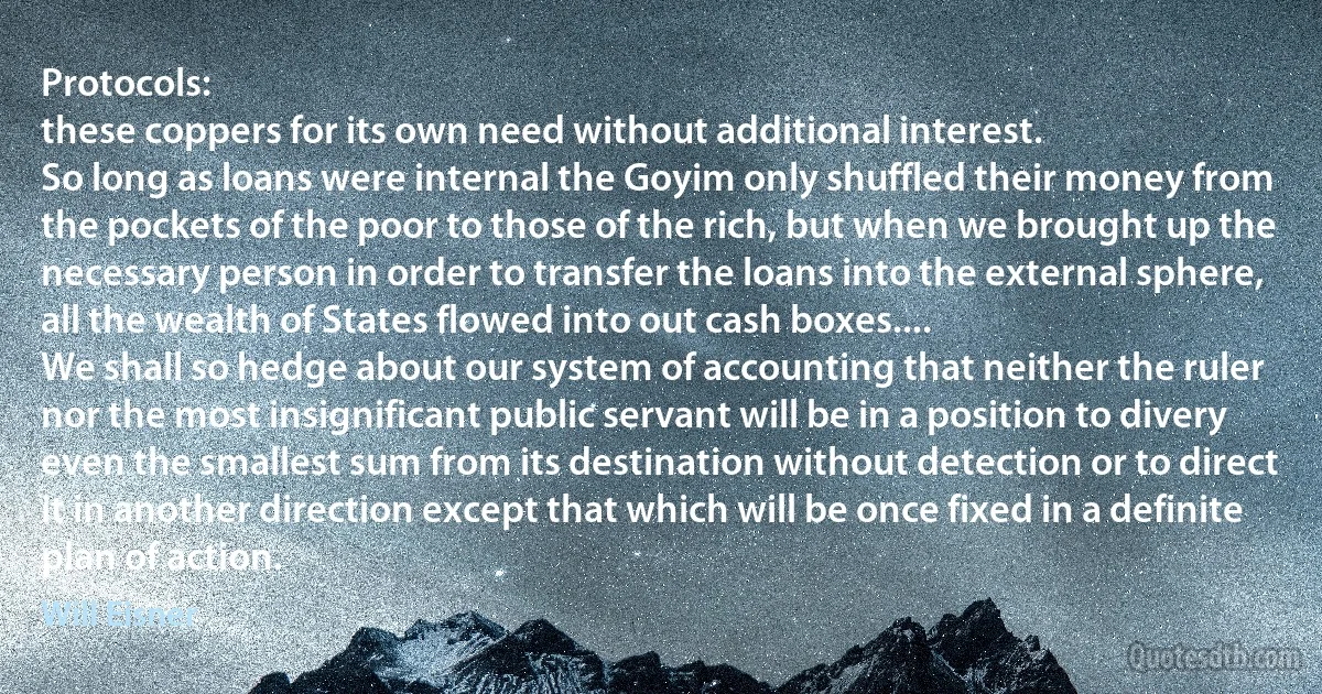 Protocols:
these coppers for its own need without additional interest.
So long as loans were internal the Goyim only shuffled their money from the pockets of the poor to those of the rich, but when we brought up the necessary person in order to transfer the loans into the external sphere, all the wealth of States flowed into out cash boxes....
We shall so hedge about our system of accounting that neither the ruler nor the most insignificant public servant will be in a position to divery even the smallest sum from its destination without detection or to direct it in another direction except that which will be once fixed in a definite plan of action. (Will Eisner)