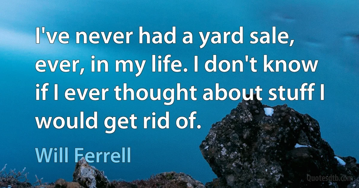 I've never had a yard sale, ever, in my life. I don't know if I ever thought about stuff I would get rid of. (Will Ferrell)