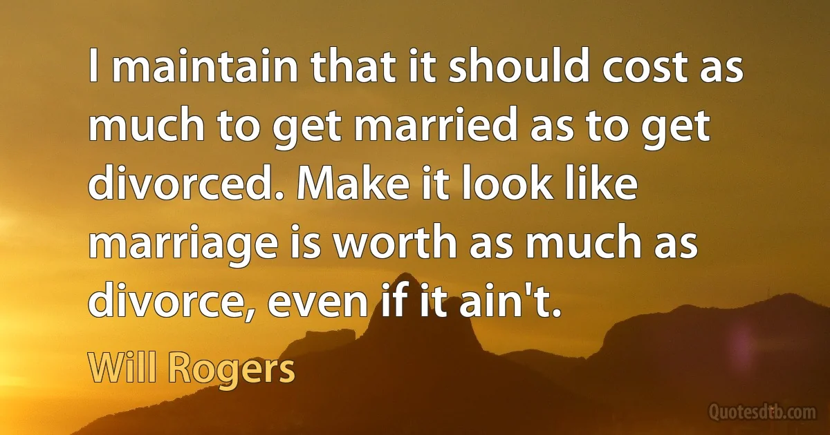 I maintain that it should cost as much to get married as to get divorced. Make it look like marriage is worth as much as divorce, even if it ain't. (Will Rogers)