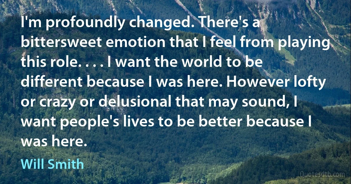 I'm profoundly changed. There's a bittersweet emotion that I feel from playing this role. . . . I want the world to be different because I was here. However lofty or crazy or delusional that may sound, I want people's lives to be better because I was here. (Will Smith)