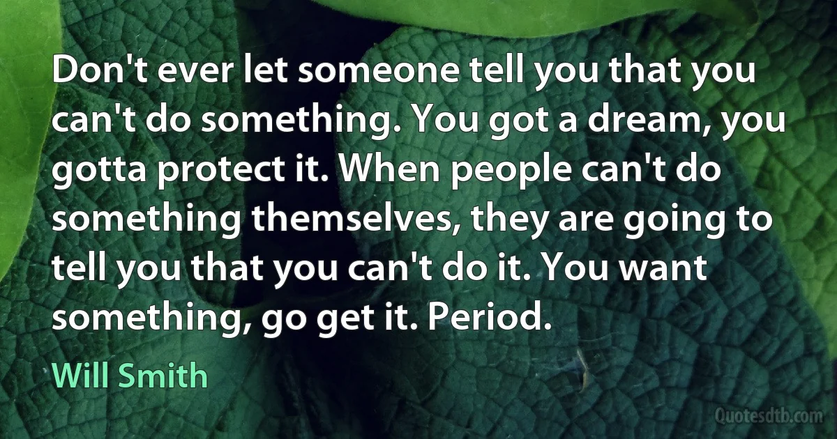 Don't ever let someone tell you that you can't do something. You got a dream, you gotta protect it. When people can't do something themselves, they are going to tell you that you can't do it. You want something, go get it. Period. (Will Smith)