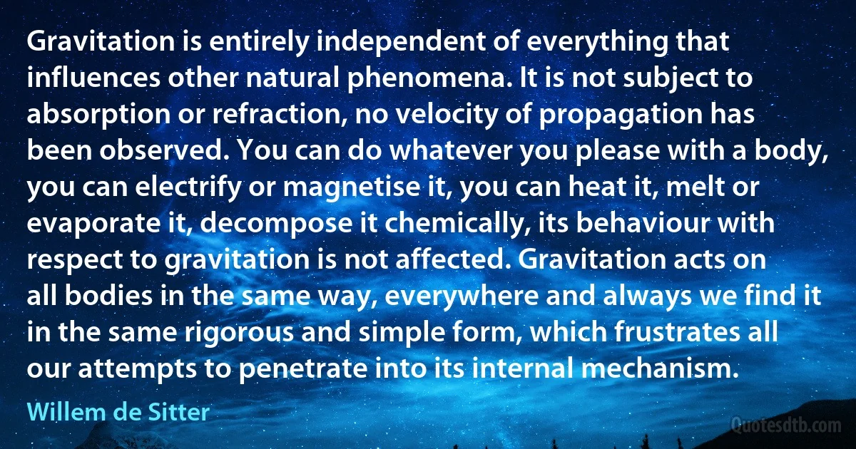 Gravitation is entirely independent of everything that influences other natural phenomena. It is not subject to absorption or refraction, no velocity of propagation has been observed. You can do whatever you please with a body, you can electrify or magnetise it, you can heat it, melt or evaporate it, decompose it chemically, its behaviour with respect to gravitation is not affected. Gravitation acts on all bodies in the same way, everywhere and always we find it in the same rigorous and simple form, which frustrates all our attempts to penetrate into its internal mechanism. (Willem de Sitter)