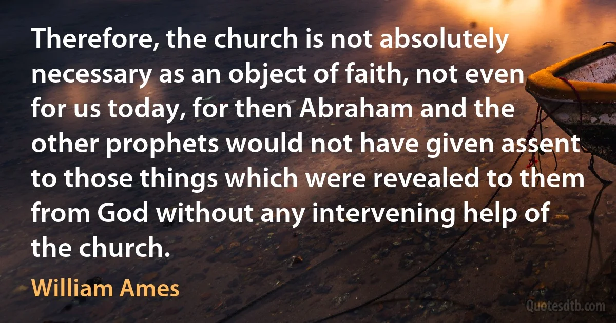 Therefore, the church is not absolutely necessary as an object of faith, not even for us today, for then Abraham and the other prophets would not have given assent to those things which were revealed to them from God without any intervening help of the church. (William Ames)