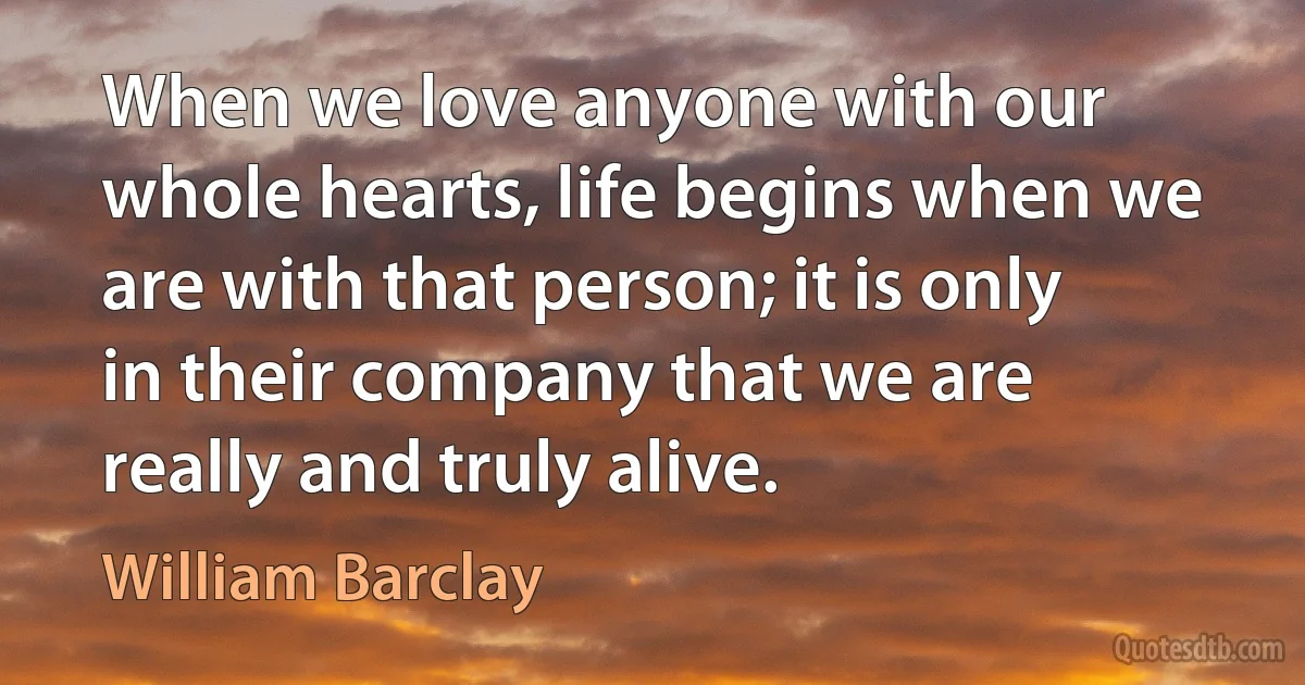 When we love anyone with our whole hearts, life begins when we are with that person; it is only in their company that we are really and truly alive. (William Barclay)