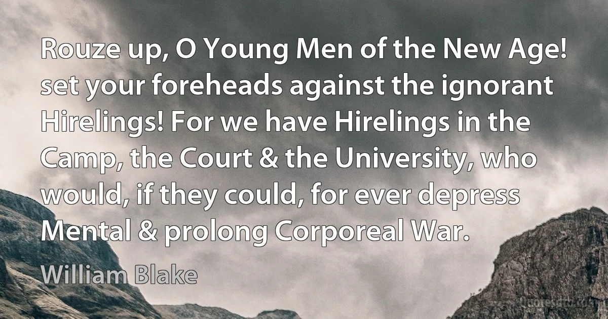 Rouze up, O Young Men of the New Age! set your foreheads against the ignorant Hirelings! For we have Hirelings in the Camp, the Court & the University, who would, if they could, for ever depress Mental & prolong Corporeal War. (William Blake)