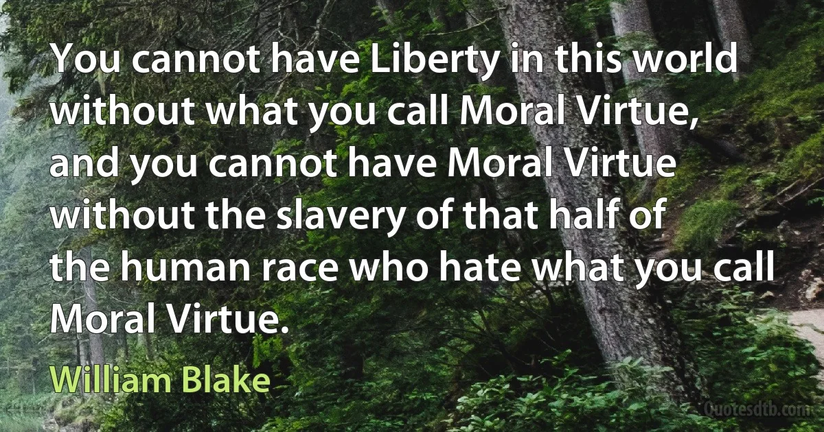 You cannot have Liberty in this world without what you call Moral Virtue, and you cannot have Moral Virtue without the slavery of that half of the human race who hate what you call Moral Virtue. (William Blake)