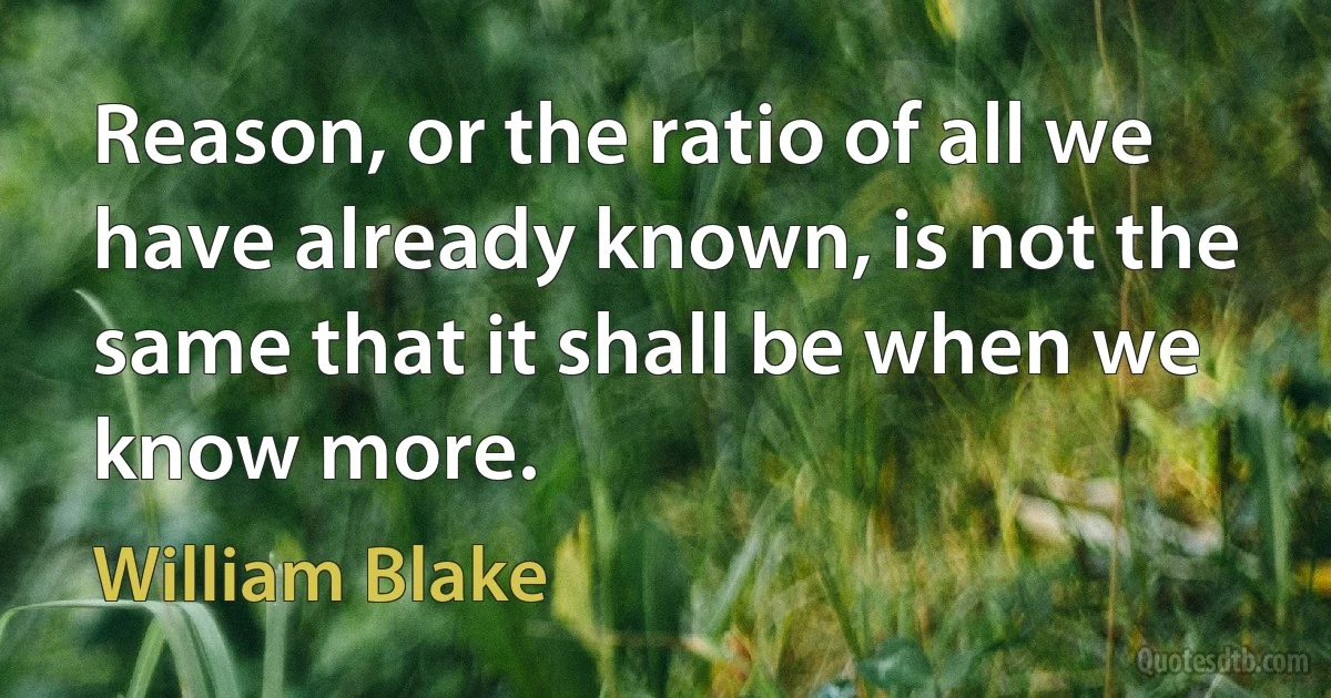 Reason, or the ratio of all we have already known, is not the same that it shall be when we know more. (William Blake)