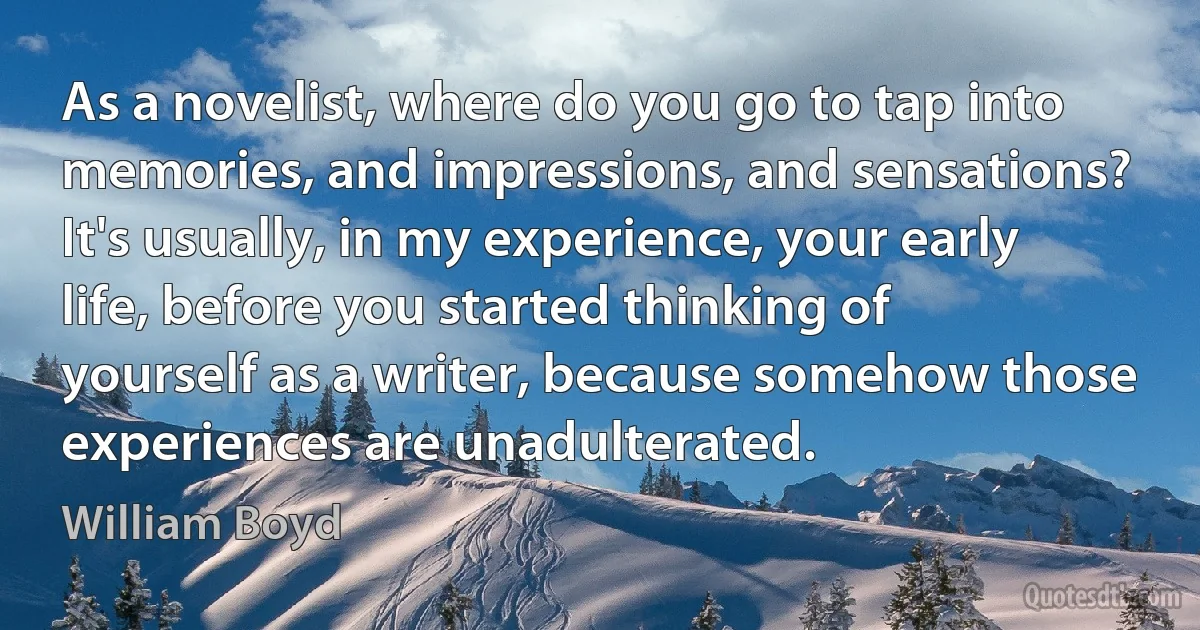 As a novelist, where do you go to tap into memories, and impressions, and sensations? It's usually, in my experience, your early life, before you started thinking of yourself as a writer, because somehow those experiences are unadulterated. (William Boyd)