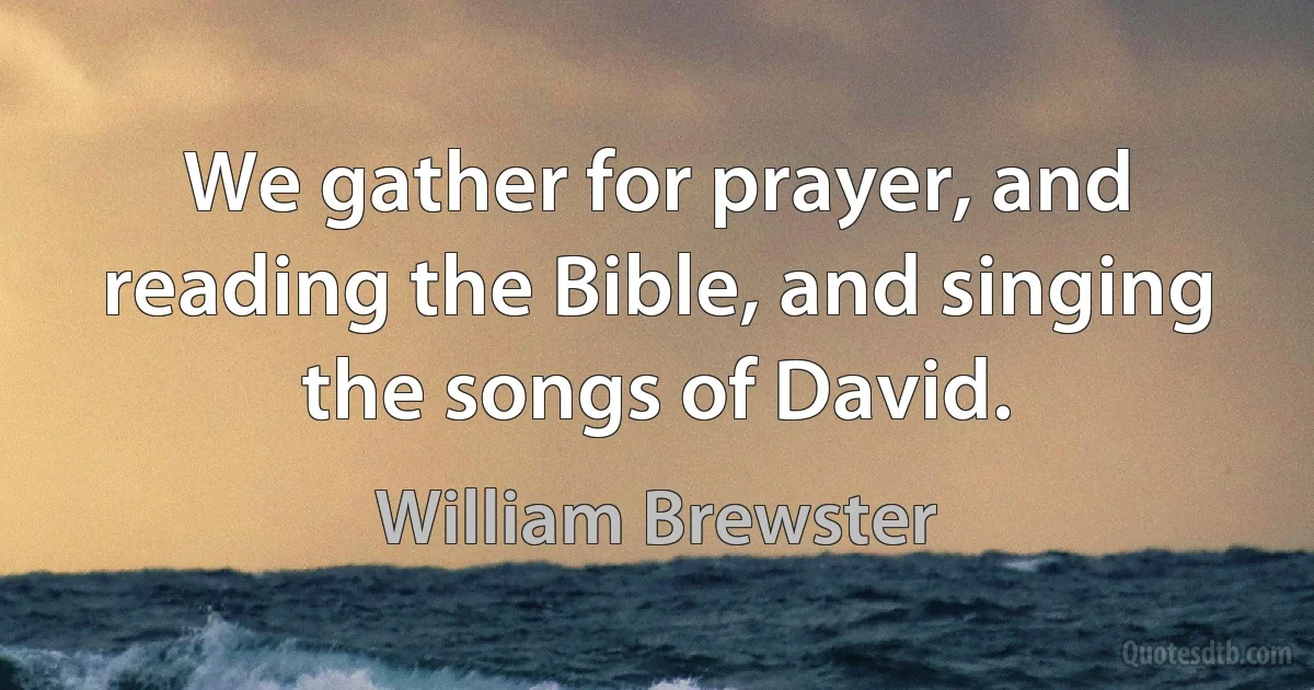 We gather for prayer, and reading the Bible, and singing the songs of David. (William Brewster)