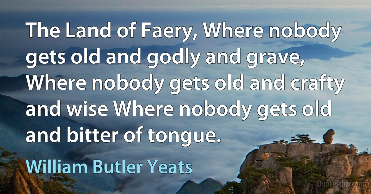 The Land of Faery, Where nobody gets old and godly and grave, Where nobody gets old and crafty and wise Where nobody gets old and bitter of tongue. (William Butler Yeats)