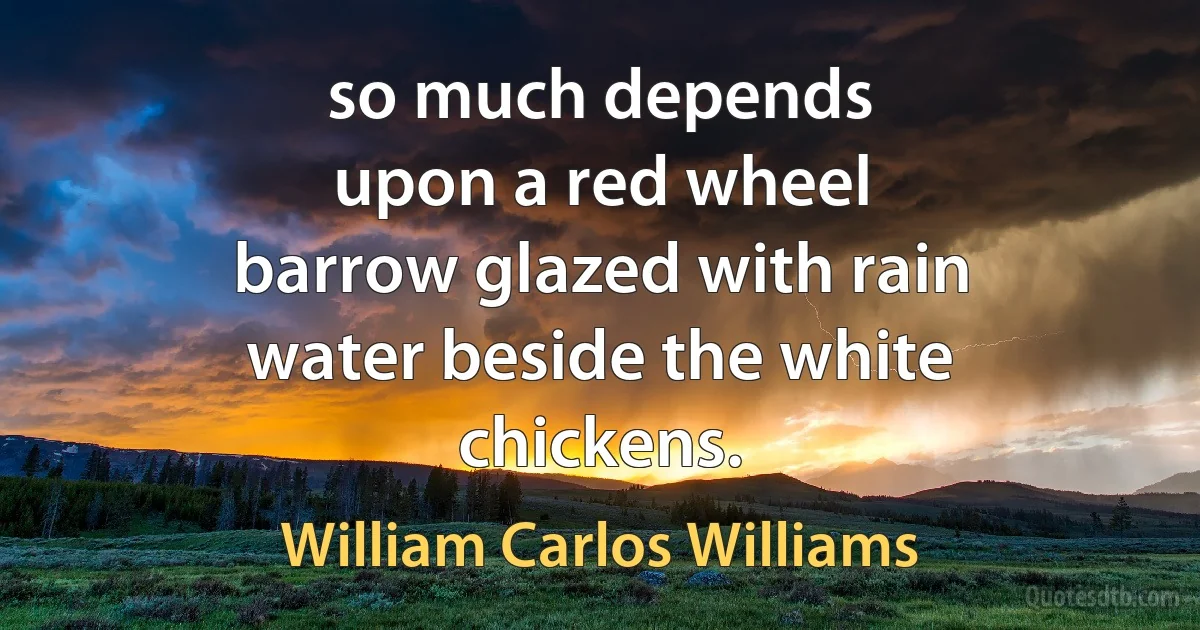 so much depends
upon a red wheel
barrow glazed with rain
water beside the white
chickens. (William Carlos Williams)