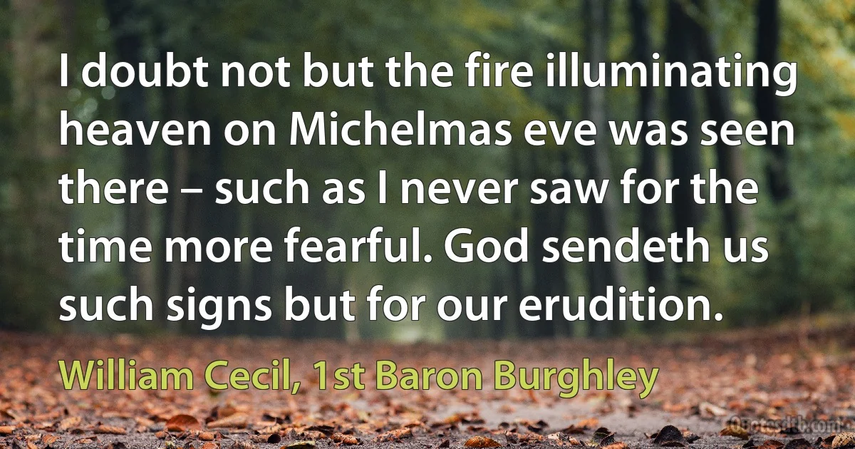 I doubt not but the fire illuminating heaven on Michelmas eve was seen there – such as I never saw for the time more fearful. God sendeth us such signs but for our erudition. (William Cecil, 1st Baron Burghley)