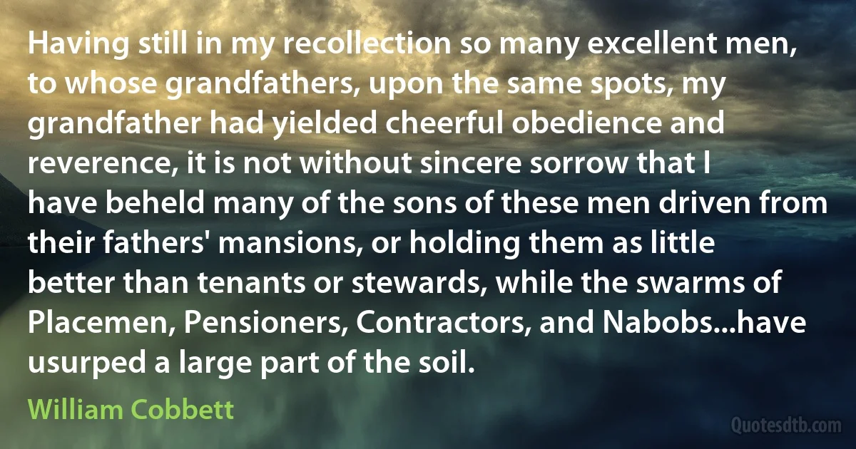 Having still in my recollection so many excellent men, to whose grandfathers, upon the same spots, my grandfather had yielded cheerful obedience and reverence, it is not without sincere sorrow that I have beheld many of the sons of these men driven from their fathers' mansions, or holding them as little better than tenants or stewards, while the swarms of Placemen, Pensioners, Contractors, and Nabobs...have usurped a large part of the soil. (William Cobbett)