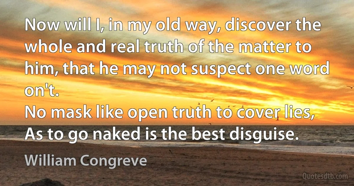 Now will I, in my old way, discover the whole and real truth of the matter to him, that he may not suspect one word on't.
No mask like open truth to cover lies,
As to go naked is the best disguise. (William Congreve)