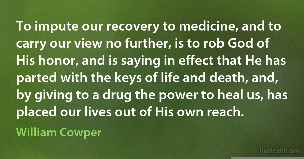 To impute our recovery to medicine, and to carry our view no further, is to rob God of His honor, and is saying in effect that He has parted with the keys of life and death, and, by giving to a drug the power to heal us, has placed our lives out of His own reach. (William Cowper)