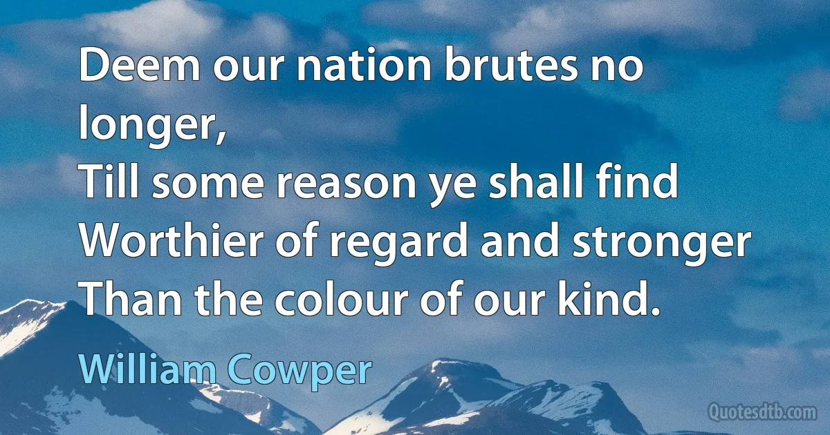 Deem our nation brutes no longer,
Till some reason ye shall find
Worthier of regard and stronger
Than the colour of our kind. (William Cowper)