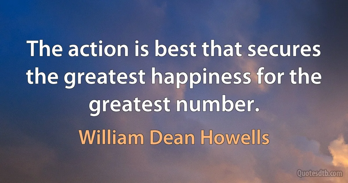 The action is best that secures the greatest happiness for the greatest number. (William Dean Howells)