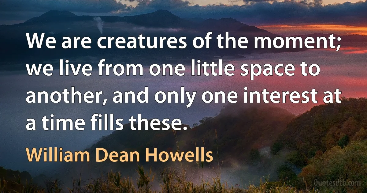 We are creatures of the moment; we live from one little space to another, and only one interest at a time fills these. (William Dean Howells)