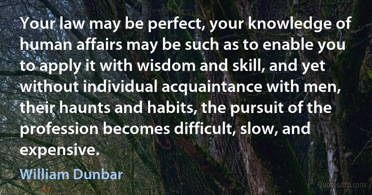 Your law may be perfect, your knowledge of human affairs may be such as to enable you to apply it with wisdom and skill, and yet without individual acquaintance with men, their haunts and habits, the pursuit of the profession becomes difficult, slow, and expensive. (William Dunbar)