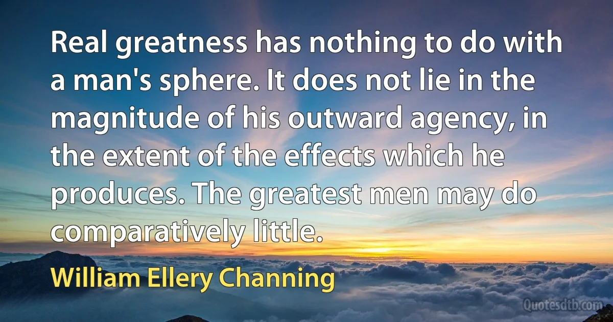 Real greatness has nothing to do with a man's sphere. It does not lie in the magnitude of his outward agency, in the extent of the effects which he produces. The greatest men may do comparatively little. (William Ellery Channing)