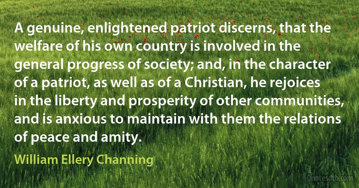 A genuine, enlightened patriot discerns, that the welfare of his own country is involved in the general progress of society; and, in the character of a patriot, as well as of a Christian, he rejoices in the liberty and prosperity of other communities, and is anxious to maintain with them the relations of peace and amity. (William Ellery Channing)