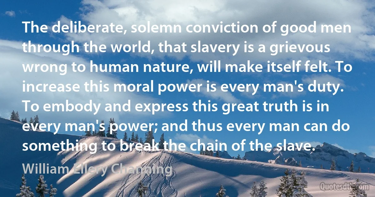 The deliberate, solemn conviction of good men through the world, that slavery is a grievous wrong to human nature, will make itself felt. To increase this moral power is every man's duty. To embody and express this great truth is in every man's power; and thus every man can do something to break the chain of the slave. (William Ellery Channing)